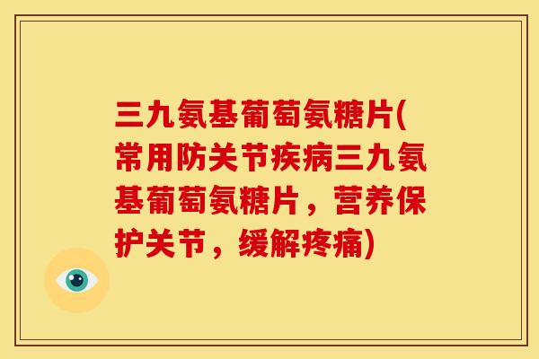 三九氨基葡萄氨糖片(常用防关节疾病三九氨基葡萄氨糖片，营养保护关节，缓解疼痛)