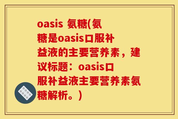 oasis 氨糖(氨糖是oasis口服补益液的主要营养素，建议标题：oasis口服补益液主要营养素氨糖解析。)
