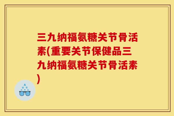 三九纳福氨糖关节骨活素(重要关节保健品三九纳福氨糖关节骨活素)