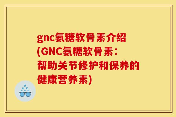 gnc氨糖软骨素介绍(GNC氨糖软骨素：帮助关节修护和保养的健康营养素)