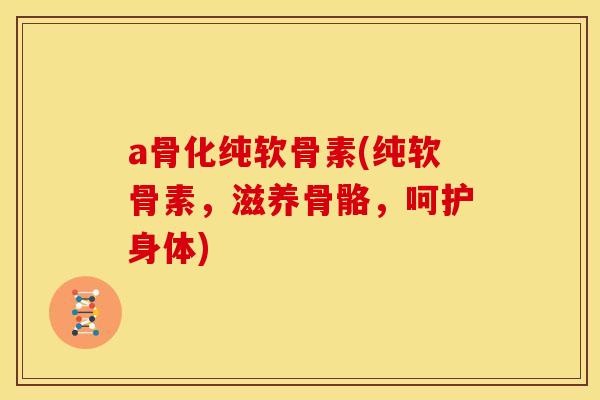 a骨化纯软骨素(纯软骨素，滋养骨骼，呵护身体)