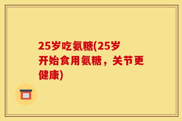 25岁吃氨糖(25岁开始食用氨糖，关节更健康)