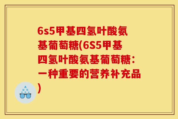 6s5甲基四氢叶酸氨基葡萄糖(6S5甲基四氢叶酸氨基葡萄糖：一种重要的营养补充品)