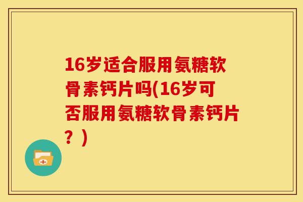 16岁适合服用氨糖软骨素钙片吗(16岁可否服用氨糖软骨素钙片？)