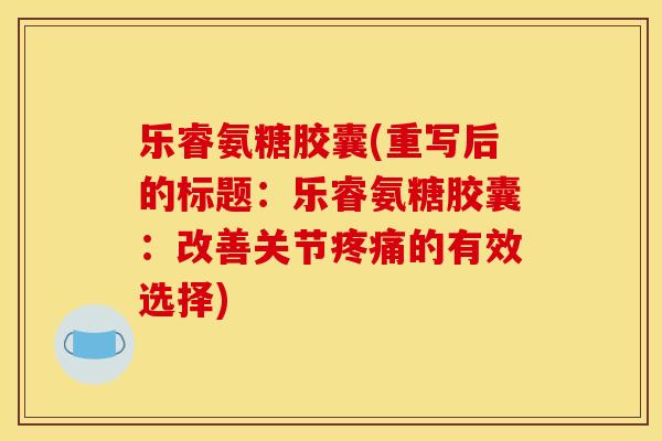 乐睿氨糖胶囊(重写后的标题：乐睿氨糖胶囊：改善关节疼痛的有效选择)