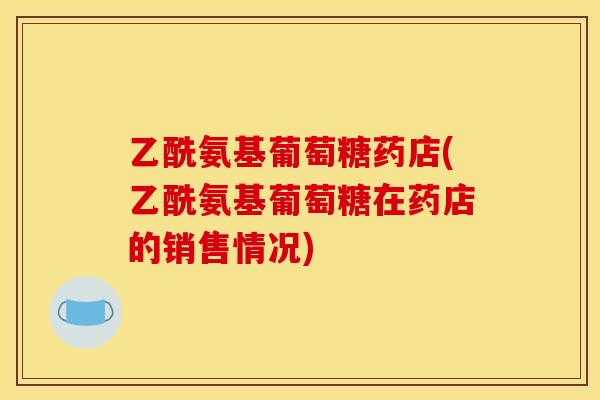 乙酰氨基葡萄糖药店(乙酰氨基葡萄糖在药店的销售情况)