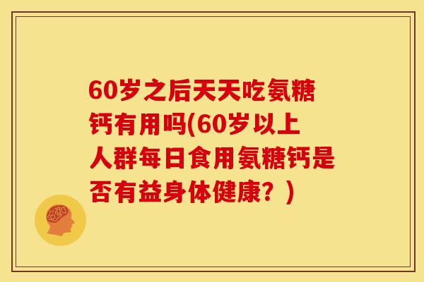 60岁之后天天吃氨糖钙有用吗(60岁以上人群每日食用氨糖钙是否有益身体健康？)