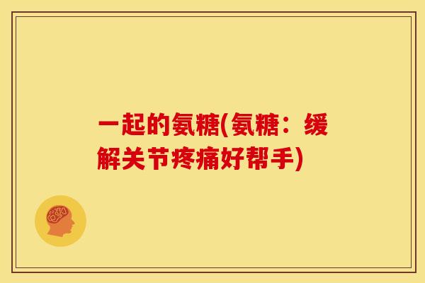 一起的氨糖(氨糖：缓解关节疼痛好帮手)