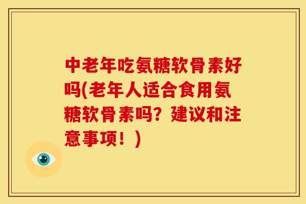 中老年吃氨糖软骨素好吗(老年人适合食用氨糖软骨素吗？建议和注意事项！)
