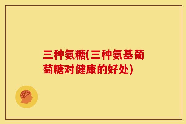 三种氨糖(三种氨基葡萄糖对健康的好处)