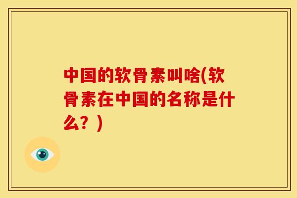 中国的软骨素叫啥(软骨素在中国的名称是什么？)