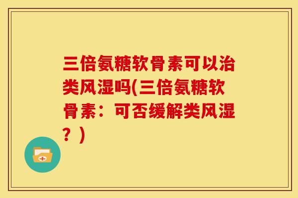 三倍氨糖软骨素可以治类风湿吗(三倍氨糖软骨素：可否缓解类风湿？)