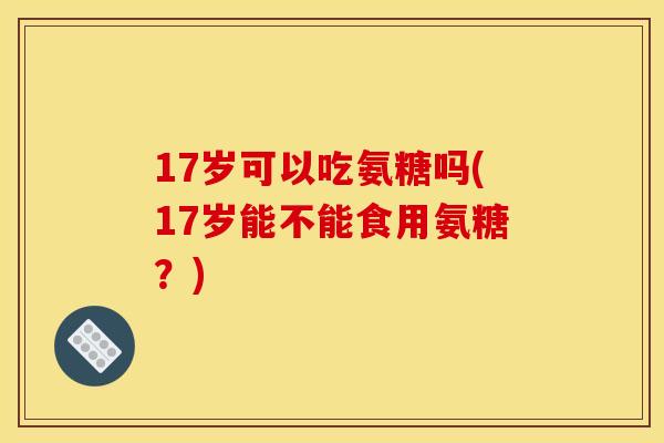 17岁可以吃氨糖吗(17岁能不能食用氨糖？)