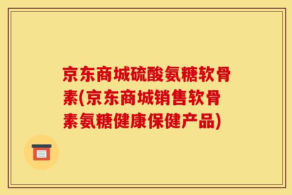 京东商城硫酸氨糖软骨素(京东商城销售软骨素氨糖健康保健产品)