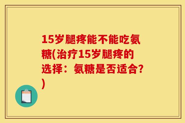 15岁腿疼能不能吃氨糖(治疗15岁腿疼的选择：氨糖是否适合？)