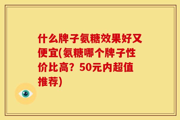 什么牌子氨糖效果好又便宜(氨糖哪个牌子性价比高？50元内超值推荐)