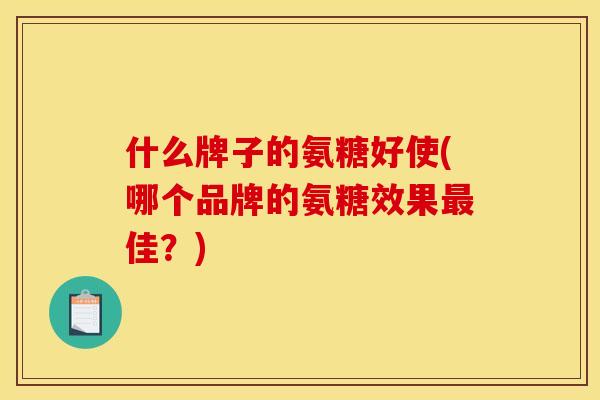 什么牌子的氨糖好使(哪个品牌的氨糖效果最佳？)
