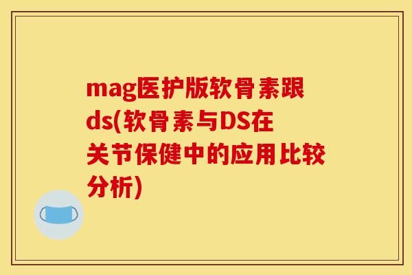 mag医护版软骨素跟ds(软骨素与DS在关节保健中的应用比较分析)