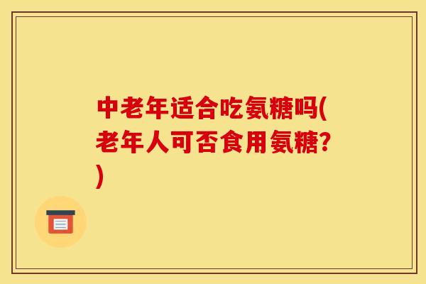 中老年适合吃氨糖吗(老年人可否食用氨糖？)
