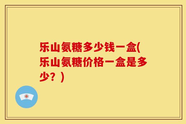 乐山氨糖多少钱一盒(乐山氨糖价格一盒是多少？)