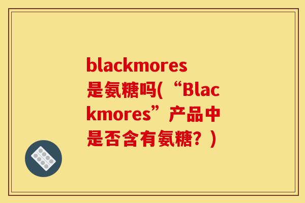 blackmores是氨糖吗(“Blackmores”产品中是否含有氨糖？)