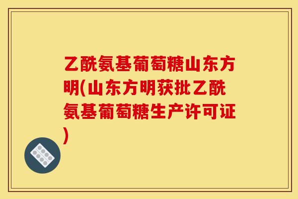 乙酰氨基葡萄糖山东方明(山东方明获批乙酰氨基葡萄糖生产许可证)