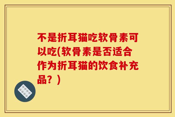 不是折耳猫吃软骨素可以吃(软骨素是否适合作为折耳猫的饮食补充品？)