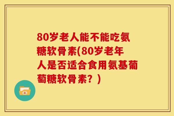 80岁老人能不能吃氨糖软骨素(80岁老年人是否适合食用氨基葡萄糖软骨素？)