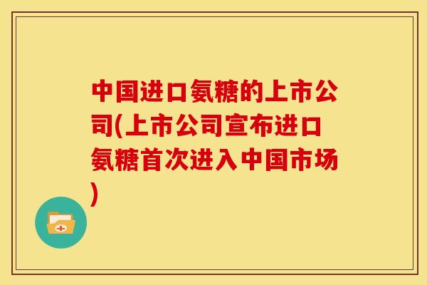 中国进口氨糖的上市公司(上市公司宣布进口氨糖首次进入中国市场)