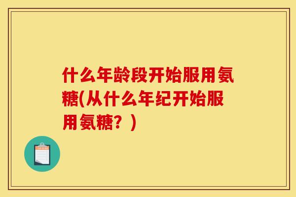 什么年龄段开始服用氨糖(从什么年纪开始服用氨糖？)