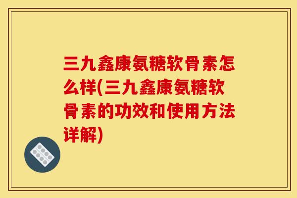 三九鑫康氨糖软骨素怎么样(三九鑫康氨糖软骨素的功效和使用方法详解)