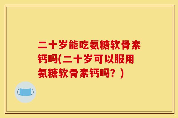 二十岁能吃氨糖软骨素钙吗(二十岁可以服用氨糖软骨素钙吗？)