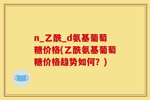 n_乙酰_d氨基葡萄糖价格(乙酰氨基葡萄糖价格趋势如何？)
