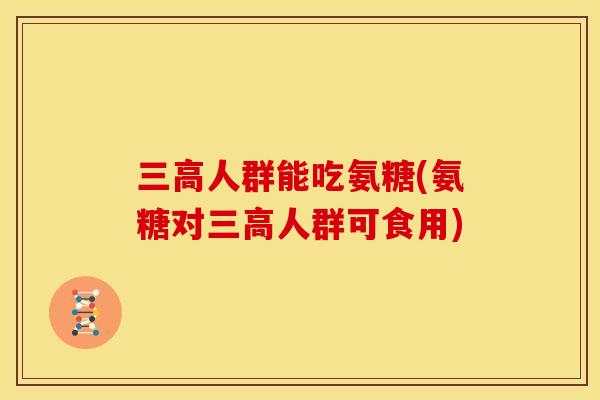 三高人群能吃氨糖(氨糖对三高人群可食用)
