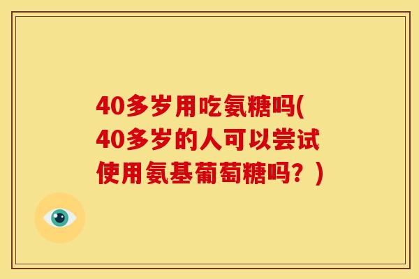 40多岁用吃氨糖吗(40多岁的人可以尝试使用氨基葡萄糖吗？)