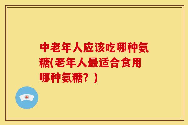 中老年人应该吃哪种氨糖(老年人最适合食用哪种氨糖？)