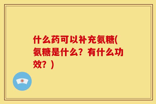 什么药可以补充氨糖(氨糖是什么？有什么功效？)