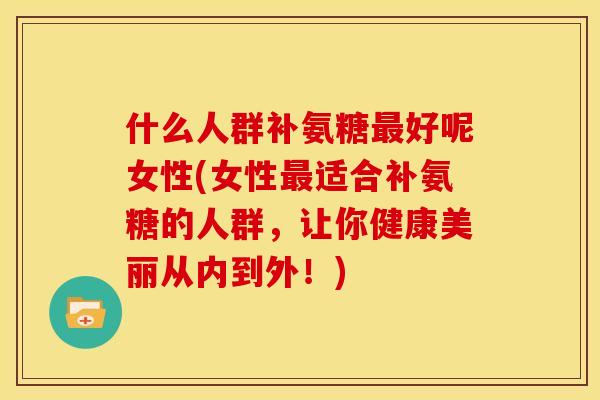 什么人群补氨糖最好呢女性(女性最适合补氨糖的人群，让你健康美丽从内到外！)