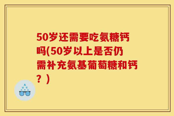50岁还需要吃氨糖钙吗(50岁以上是否仍需补充氨基葡萄糖和钙？)