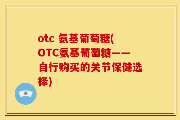 otc 氨基葡萄糖(OTC氨基葡萄糖——自行购买的关节保健选择)