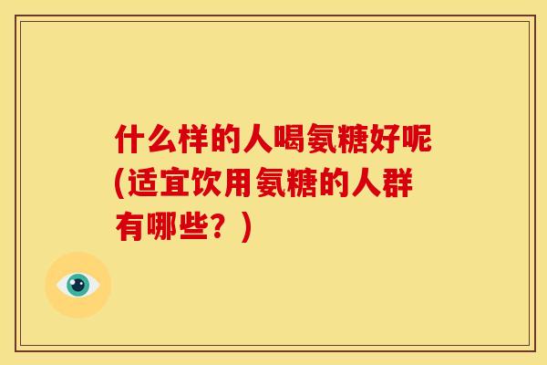什么样的人喝氨糖好呢(适宜饮用氨糖的人群有哪些？)