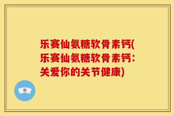 乐赛仙氨糖软骨素钙(乐赛仙氨糖软骨素钙：关爱你的关节健康)