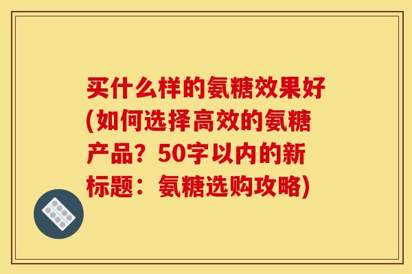 买什么样的氨糖效果好(如何选择高效的氨糖产品？50字以内的新标题：氨糖选购攻略)