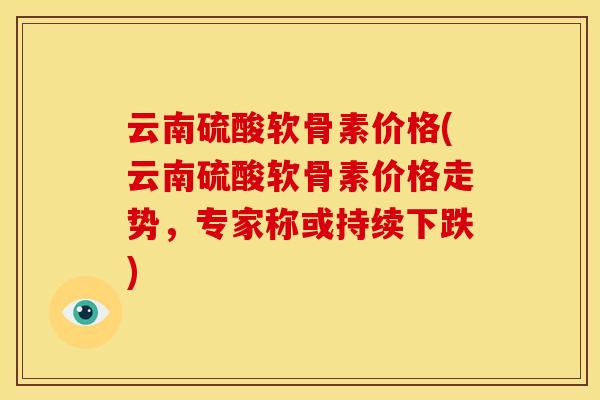 云南硫酸软骨素价格(云南硫酸软骨素价格走势，专家称或持续下跌)