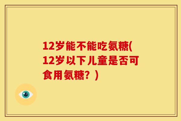12岁能不能吃氨糖(12岁以下儿童是否可食用氨糖？)