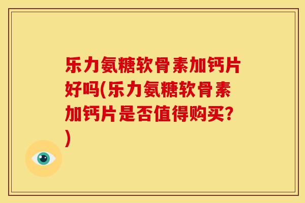 乐力氨糖软骨素加钙片好吗(乐力氨糖软骨素加钙片是否值得购买？)