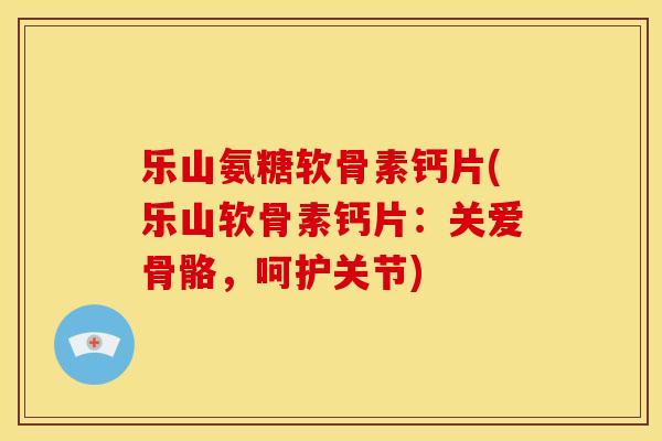 乐山氨糖软骨素钙片(乐山软骨素钙片：关爱骨骼，呵护关节)