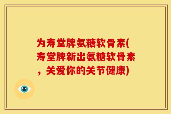 为寿堂牌氨糖软骨素(寿堂牌新出氨糖软骨素，关爱你的关节健康)