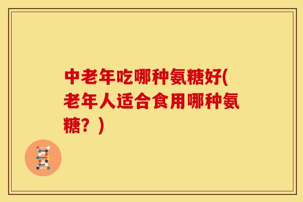 中老年吃哪种氨糖好(老年人适合食用哪种氨糖？)