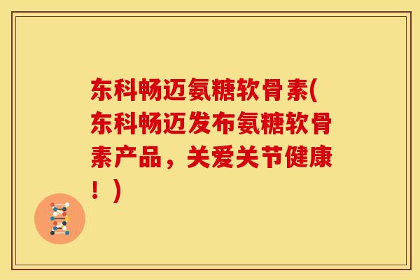 东科畅迈氨糖软骨素(东科畅迈发布氨糖软骨素产品，关爱关节健康！)
